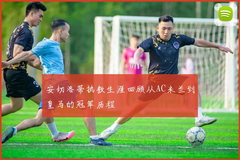 安切洛蒂执教生涯回顾从AC米兰到皇马的冠军历程